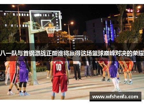 八一队与首钢激战正酣谁将赢得这场篮球巅峰对决的荣耀