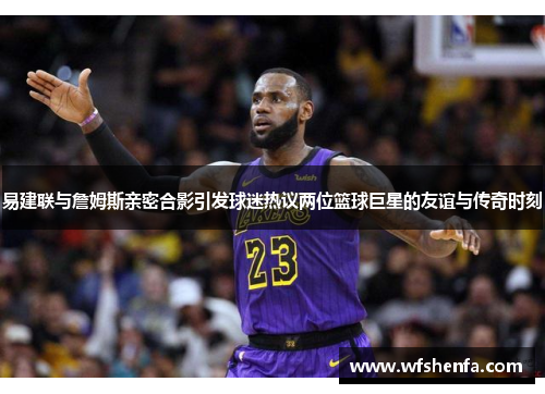易建联与詹姆斯亲密合影引发球迷热议两位篮球巨星的友谊与传奇时刻