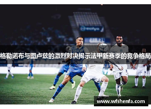 格勒诺布与图卢兹的激烈对决揭示法甲新赛季的竞争格局